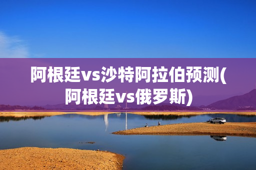 阿根廷vs沙特阿拉伯预测(阿根廷vs俄罗斯)