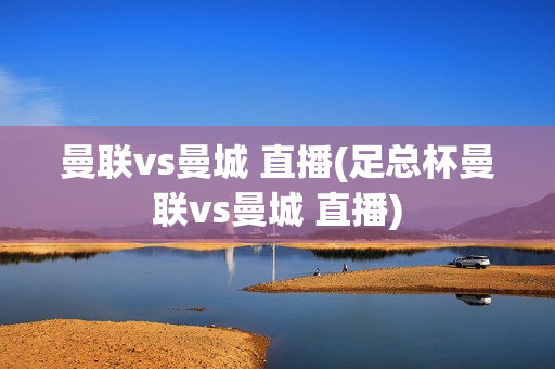 曼联vs曼城 直播(足总杯曼联vs曼城 直播)