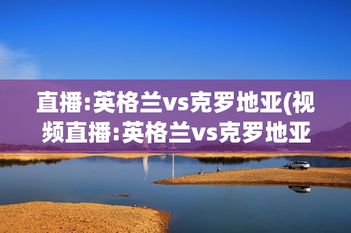 直播:英格兰vs克罗地亚(视频直播:英格兰vs克罗地亚)