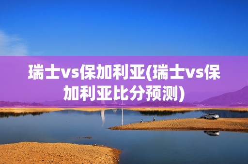 瑞士vs保加利亚(瑞士vs保加利亚比分预测)