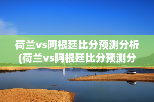 荷兰vs阿根廷比分预测分析(荷兰vs阿根廷比分预测分析)