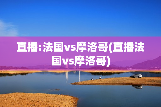 直播:法国vs摩洛哥(直播法国vs摩洛哥)