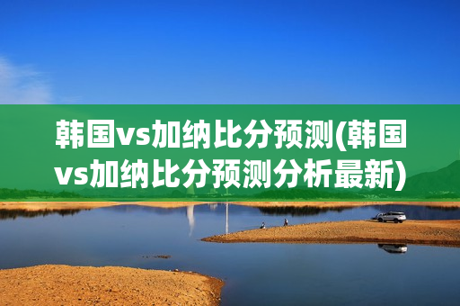 韩国vs加纳比分预测(韩国vs加纳比分预测分析最新)