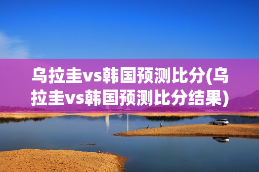 乌拉圭vs韩国预测比分(乌拉圭vs韩国预测比分结果)