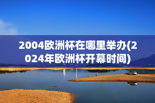 2004欧洲杯在哪里举办(2024年欧洲杯开幕时间)