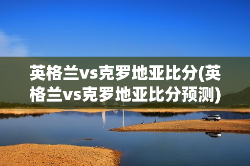 英格兰vs克罗地亚比分(英格兰vs克罗地亚比分预测)