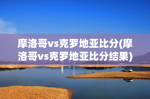 摩洛哥vs克罗地亚比分(摩洛哥vs克罗地亚比分结果)