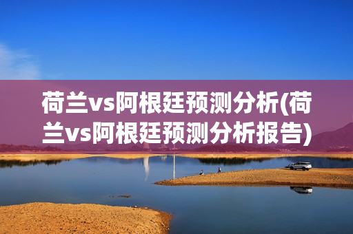 荷兰vs阿根廷预测分析(荷兰vs阿根廷预测分析报告)