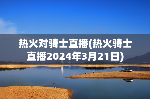 热火对骑士直播(热火骑士直播2024年3月21日)