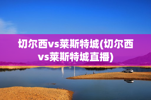 切尔西vs莱斯特城(切尔西vs莱斯特城直播)