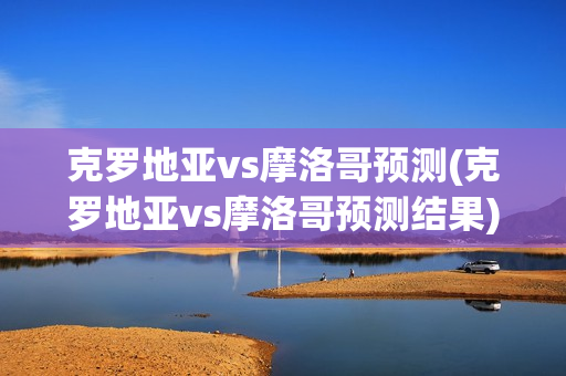 克罗地亚vs摩洛哥预测(克罗地亚vs摩洛哥预测结果)