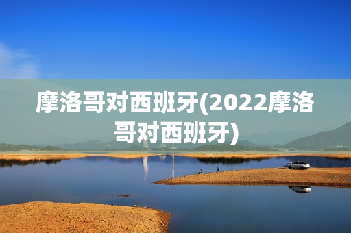 摩洛哥对西班牙(2022摩洛哥对西班牙)