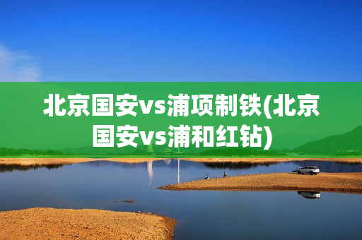 北京国安vs浦项制铁(北京国安vs浦和红钻)