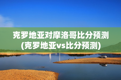 克罗地亚对摩洛哥比分预测(克罗地亚vs比分预测)