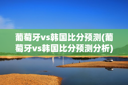 葡萄牙vs韩国比分预测(葡萄牙vs韩国比分预测分析)