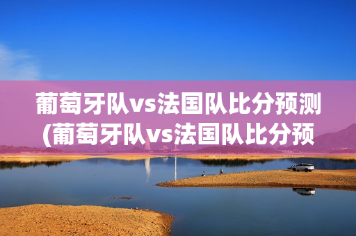 葡萄牙队vs法国队比分预测(葡萄牙队vs法国队比分预测分析)