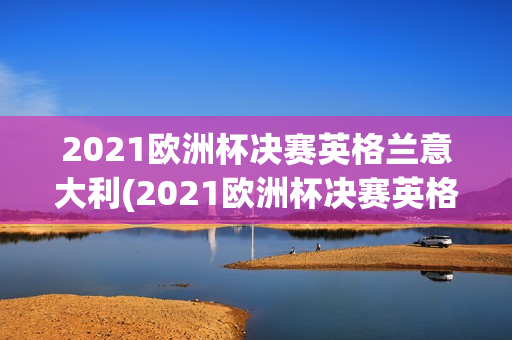 2021欧洲杯决赛英格兰意大利(2021欧洲杯决赛英格兰意大利阵容)