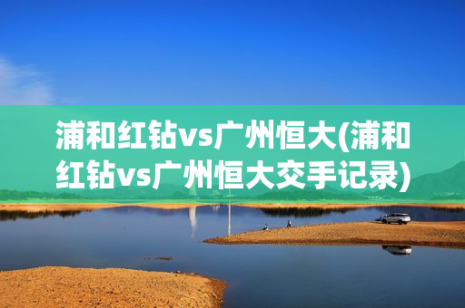 浦和红钻vs广州恒大(浦和红钻vs广州恒大交手记录)