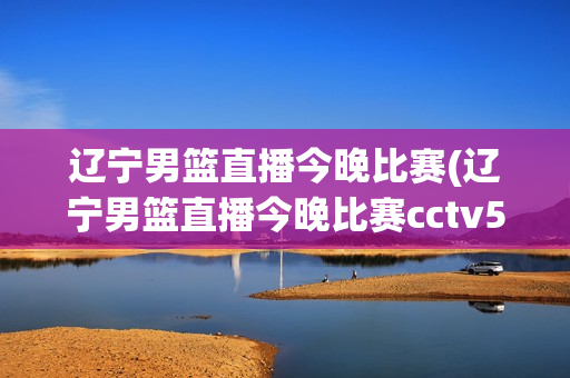 辽宁男篮直播今晚比赛(辽宁男篮直播今晚比赛cctv5)