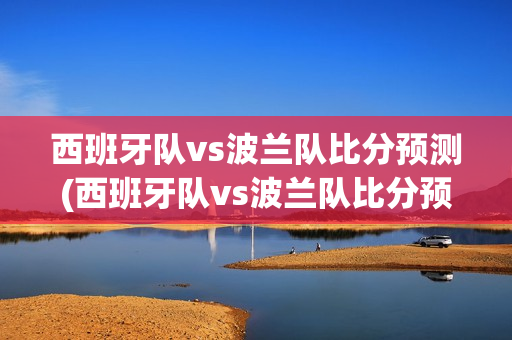 西班牙队vs波兰队比分预测(西班牙队vs波兰队比分预测分析)