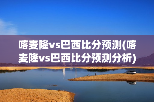 喀麦隆vs巴西比分预测(喀麦隆vs巴西比分预测分析)