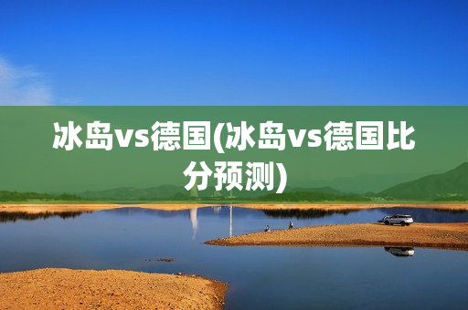 冰岛vs德国(冰岛vs德国比分预测)