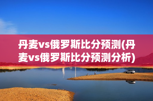 丹麦vs俄罗斯比分预测(丹麦vs俄罗斯比分预测分析)