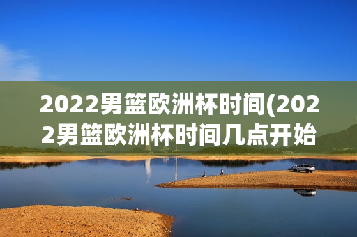 2022男篮欧洲杯时间(2022男篮欧洲杯时间几点开始)