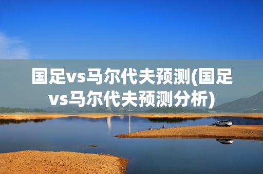 国足vs马尔代夫预测(国足vs马尔代夫预测分析)