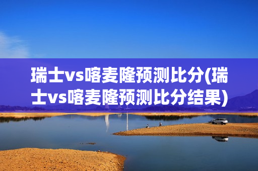 瑞士vs喀麦隆预测比分(瑞士vs喀麦隆预测比分结果)