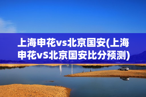 上海申花vs北京国安(上海申花vS北京国安比分预测)