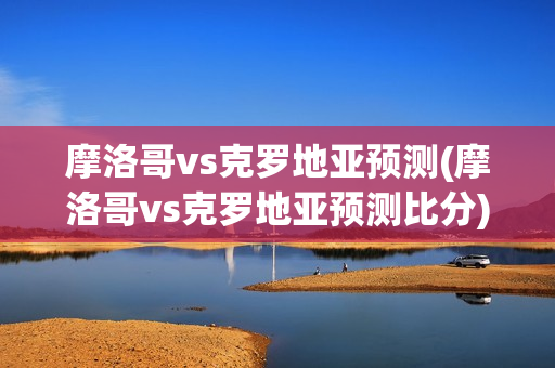 摩洛哥vs克罗地亚预测(摩洛哥vs克罗地亚预测比分)