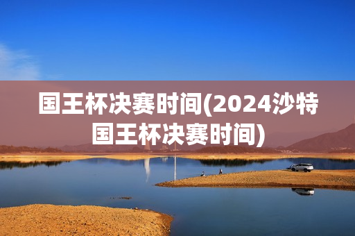 国王杯决赛时间(2024沙特国王杯决赛时间)