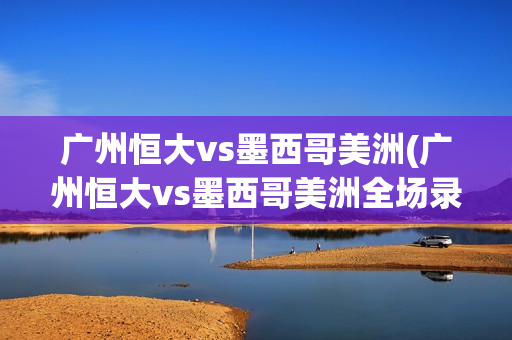 广州恒大vs墨西哥美洲(广州恒大vs墨西哥美洲全场录像)