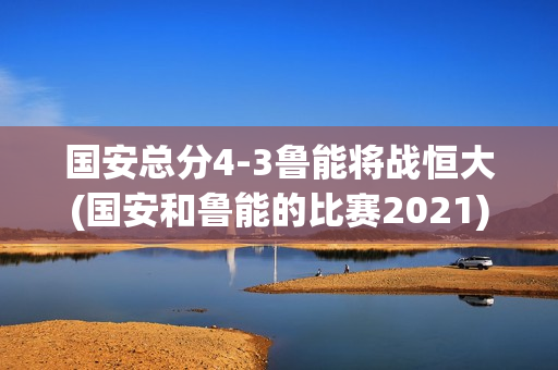 国安总分4-3鲁能将战恒大(国安和鲁能的比赛2021)