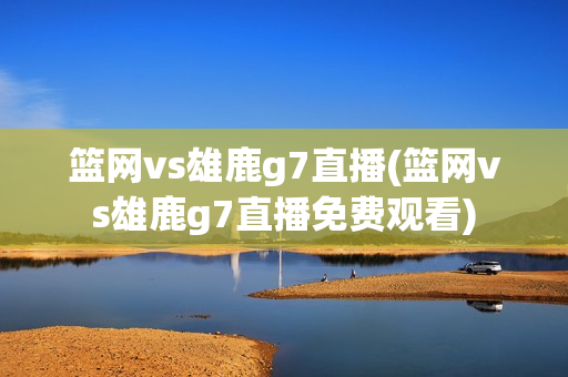 篮网vs雄鹿g7直播(篮网vs雄鹿g7直播免费观看)