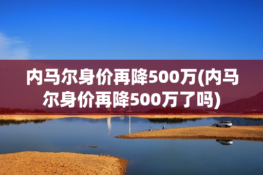 内马尔身价再降500万(内马尔身价再降500万了吗)