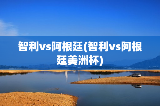 智利vs阿根廷(智利vs阿根廷美洲杯)