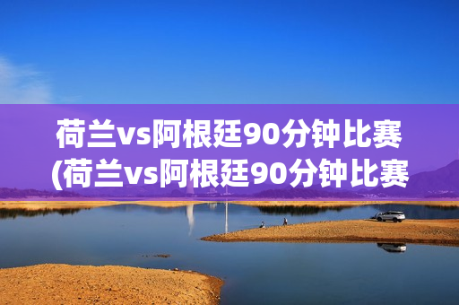 荷兰vs阿根廷90分钟比赛(荷兰vs阿根廷90分钟比赛视频)