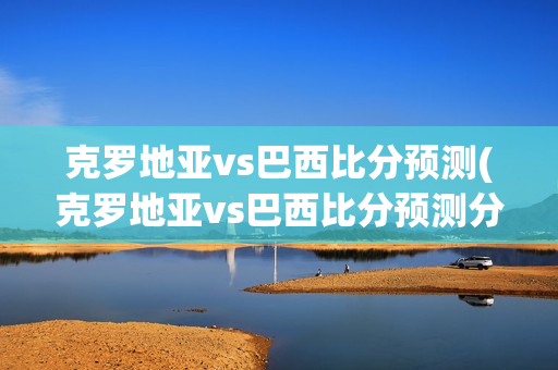 克罗地亚vs巴西比分预测(克罗地亚vs巴西比分预测分析)