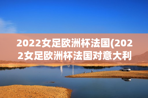 2022女足欧洲杯法国(2022女足欧洲杯法国对意大利)