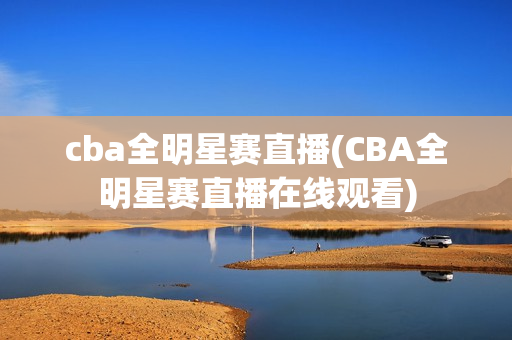 cba全明星赛直播(CBA全明星赛直播在线观看)