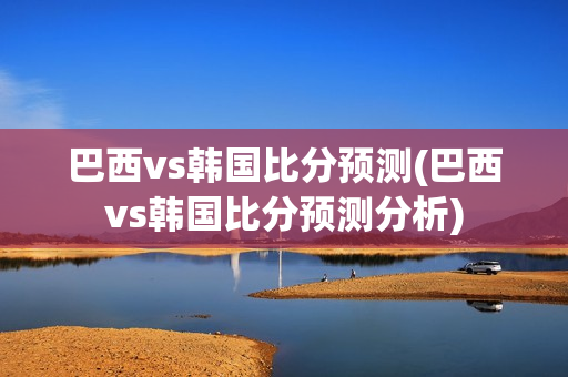 巴西vs韩国比分预测(巴西vs韩国比分预测分析)