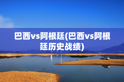 巴西vs阿根廷(巴西vs阿根廷历史战绩)