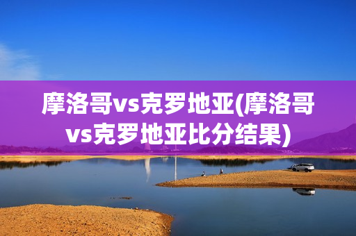 摩洛哥vs克罗地亚(摩洛哥vs克罗地亚比分结果)