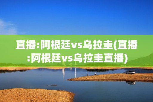 直播:阿根廷vs乌拉圭(直播:阿根廷vs乌拉圭直播)