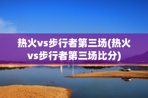 热火vs步行者第三场(热火vs步行者第三场比分)