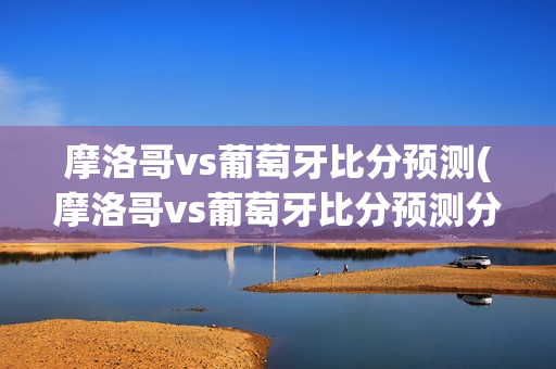 摩洛哥vs葡萄牙比分预测(摩洛哥vs葡萄牙比分预测分析)