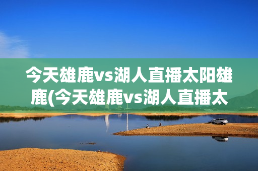 今天雄鹿vs湖人直播太阳雄鹿(今天雄鹿vs湖人直播太阳雄鹿g5)