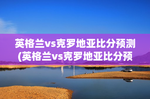 英格兰vs克罗地亚比分预测(英格兰vs克罗地亚比分预测分析)